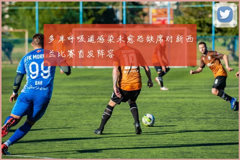 多库呼吸道感染未愈恐缺席对新西兰比赛首发阵容