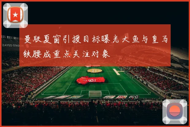 曼联夏窗引援目标曝光大鱼与皇马铁腰成重点关注对象