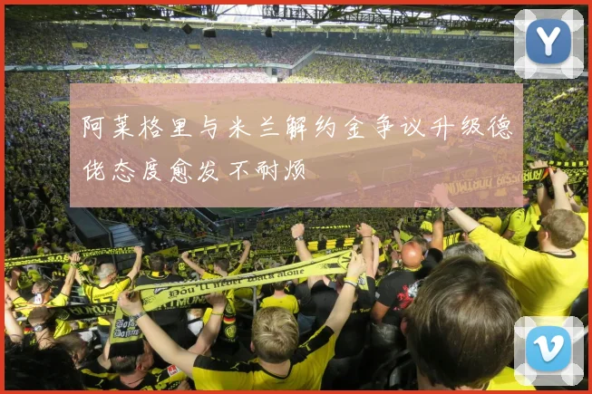 阿莱格里与米兰解约金争议升级德佬态度愈发不耐烦