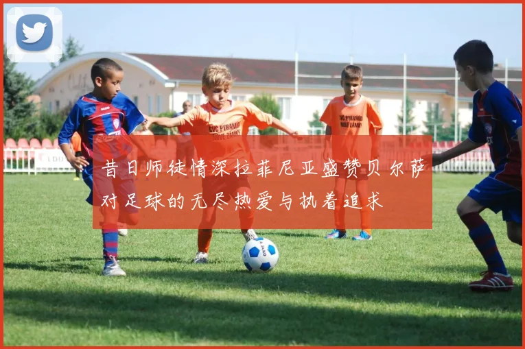 昔日师徒情深拉菲尼亚盛赞贝尔萨对足球的无尽热爱与执着追求