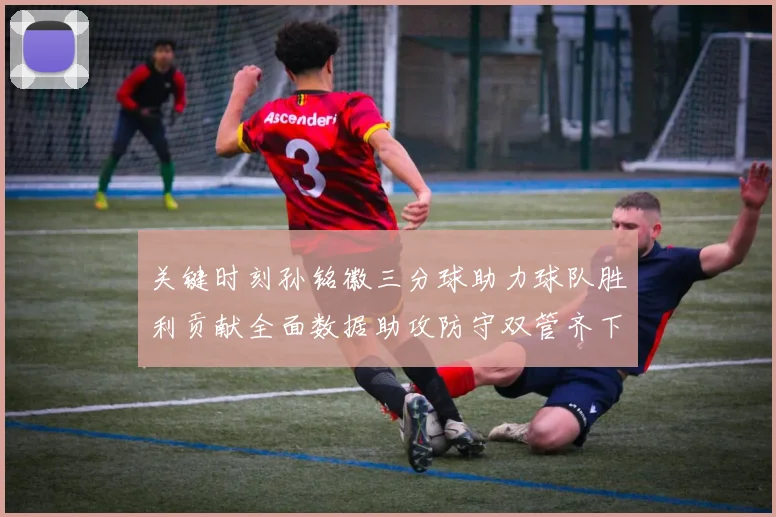 关键时刻孙铭徽三分球助力球队胜利贡献全面数据助攻防守双管齐下
