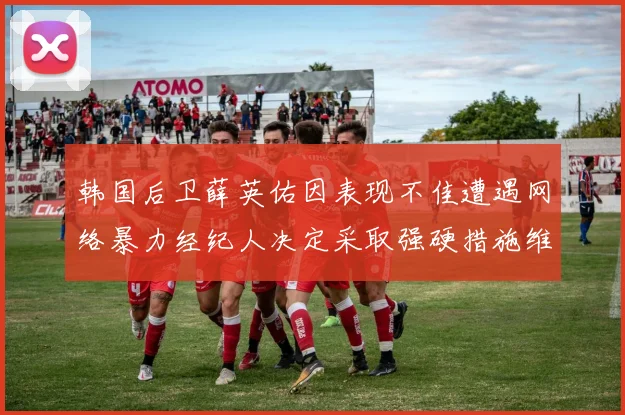 韩国后卫薛英佑因表现不佳遭遇网络暴力经纪人决定采取强硬措施维护权益
