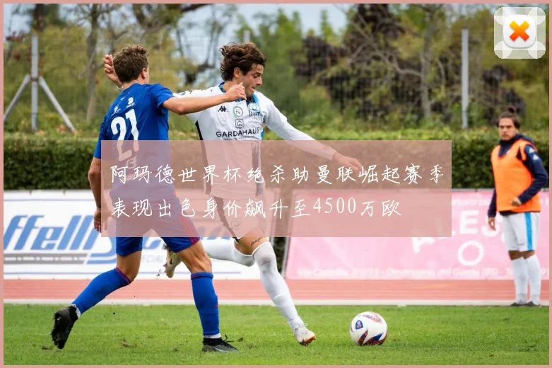 阿玛德世界杯绝杀助曼联崛起赛季表现出色身价飙升至4500万欧