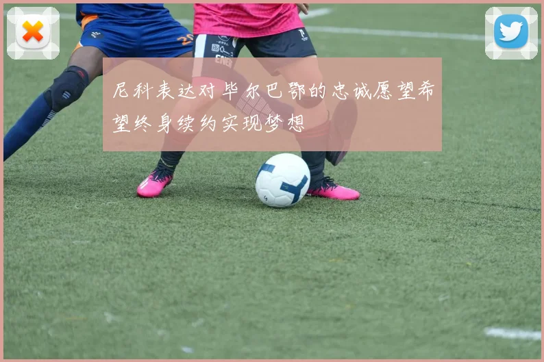 尼科表达对毕尔巴鄂的忠诚愿望希望终身续约实现梦想
