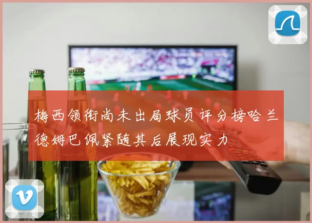梅西领衔尚未出局球员评分榜哈兰德姆巴佩紧随其后展现实力