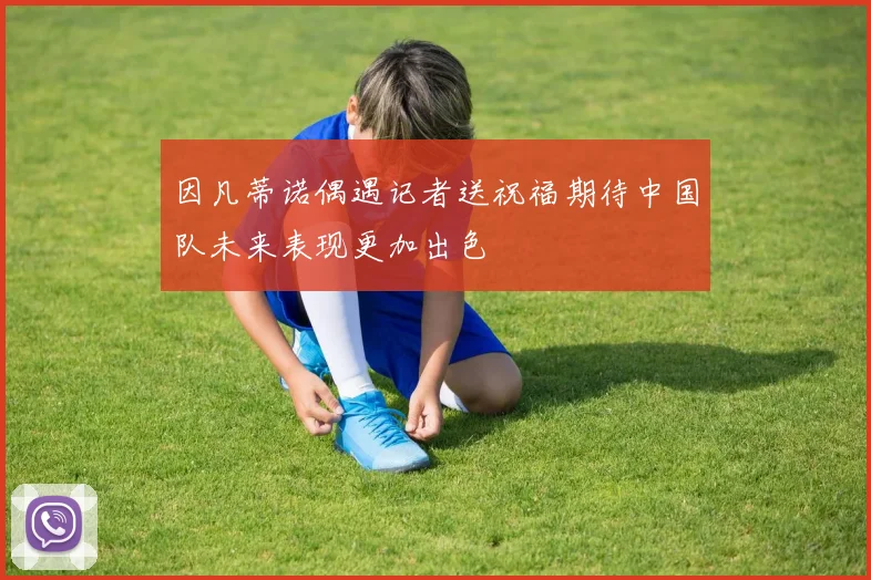 因凡蒂诺偶遇记者送祝福期待中国队未来表现更加出色