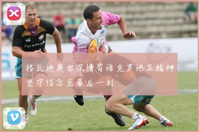 格瓦迪奥尔深情寄语克罗地亚精神坚守信念至最后一刻