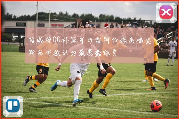 路威称OG补篮可与雷阿伦媲美福克斯或将被记为最愚蠢球员