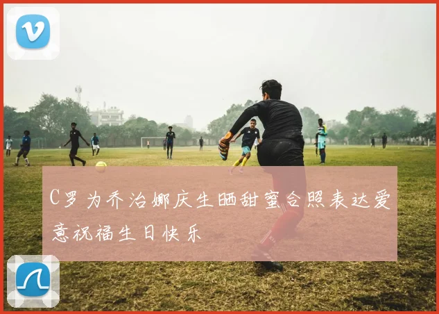 C罗为乔治娜庆生晒甜蜜合照表达爱意祝福生日快乐