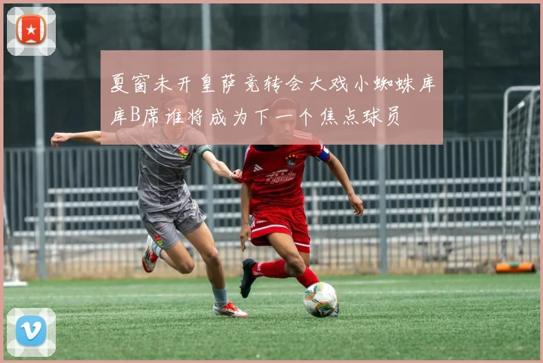 夏窗未开皇萨竞转会大戏小蜘蛛库库B席谁将成为下一个焦点球员