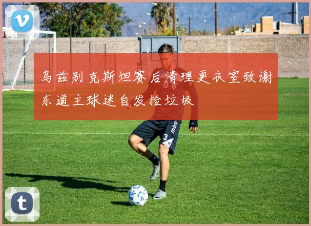 乌兹别克斯坦赛后清理更衣室致谢东道主球迷自发捡垃圾