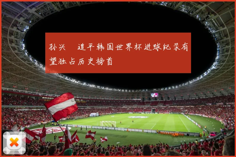 孙兴慜追平韩国世界杯进球纪录有望独占历史榜首