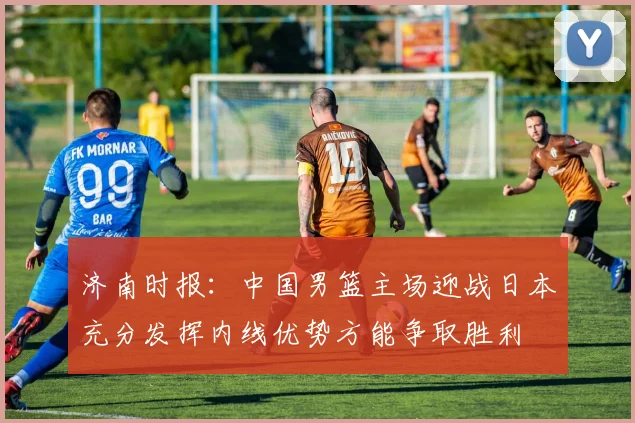 济南时报：中国男篮主场迎战日本充分发挥内线优势方能争取胜利